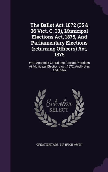 The Ballot Act, 1872 (35 & 36 Vict. C. 33), Municipal Elections Act, 1875, And Parliamentary Elections (Returning Officers) Act, 1875: With Appendix ... Elections Act, 1872, And Notes And Index