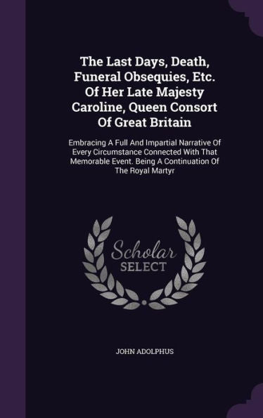 The Last Days, Death, Funeral Obsequies, Etc. Of Her Late Majesty Caroline, Queen Consort Of Great Britain: Embracing A Full And Impartial Narrative ... Being A Continuation Of The Royal Martyr