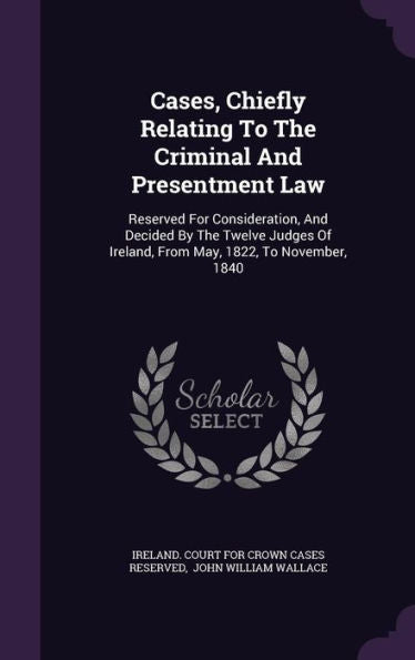 Cases, Chiefly Relating To The Criminal And Presentment Law: Reserved For Consideration, And Decided By The Twelve Judges Of Ireland, From May, 1822, To November, 1840