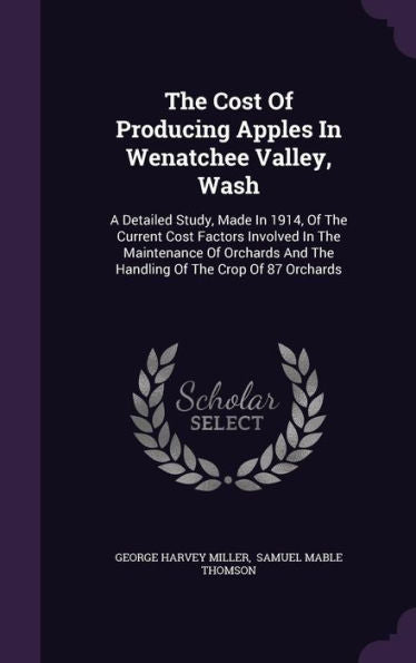 The Cost Of Producing Apples In Wenatchee Valley, Wash: A Detailed Study, Made In 1914, Of The Current Cost Factors Involved In The Maintenance Of Orchards And The Handling Of The Crop Of 87 Orchards