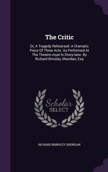 The Critic: Or, A Tragedy Rehearsed. A Dramatic Piece Of Three Acts. As Performed At The Theatre-Royal In Drury-Lane. By Richard Brinsley Sheridan, Esq