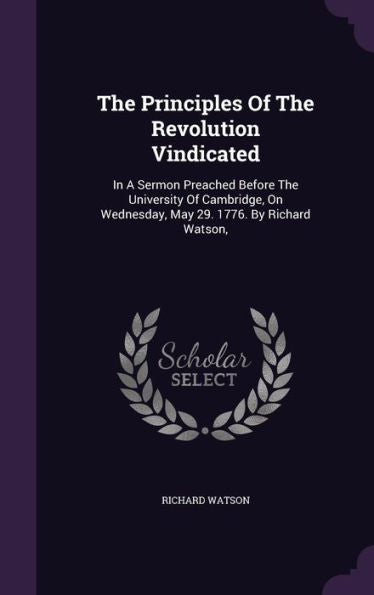 The Principles Of The Revolution Vindicated: In A Sermon Preached Before The University Of Cambridge, On Wednesday, May 29. 1776. By Richard Watson,