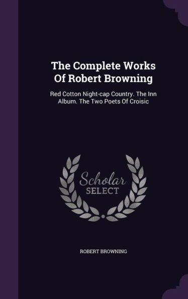 The Complete Works Of Robert Browning: Red Cotton Night-Cap Country. The Inn Album. The Two Poets Of Croisic