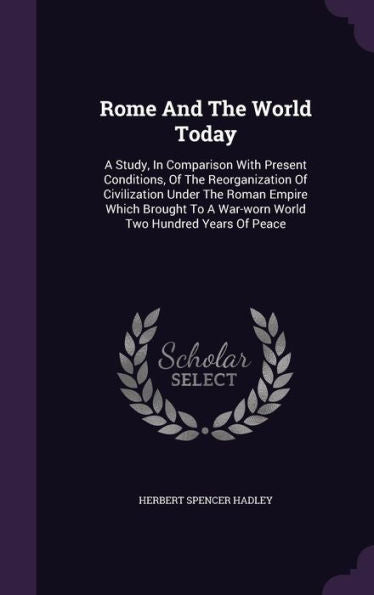 Rome And The World Today: A Study, In Comparison With Present Conditions, Of The Reorganization Of Civilization Under The Roman Empire Which Brought To A War-Worn World Two Hundred Years Of Peace