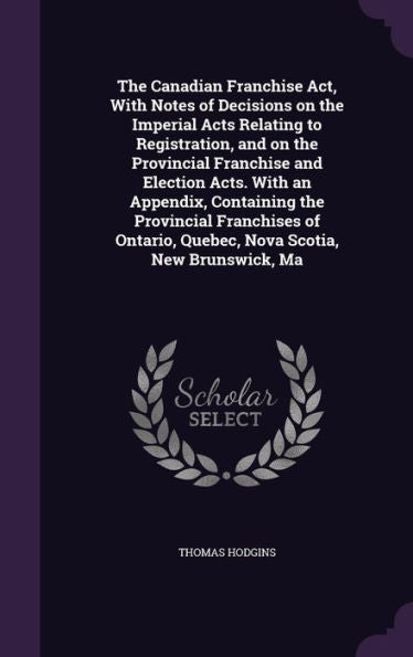 The Canadian Franchise Act, With Notes Of Decisions On The Imperial Acts Relating To Registration, And On The Provincial Franchise And Election Acts. ... Quebec, Nova Scotia, New Brunswick, Ma
