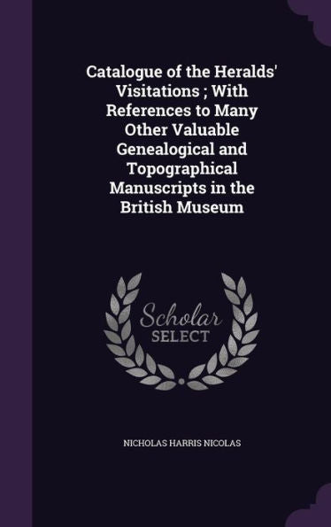 Catalogue Of The Heralds' Visitations; With References To Many Other Valuable Genealogical And Topographical Manuscripts In The British Museum