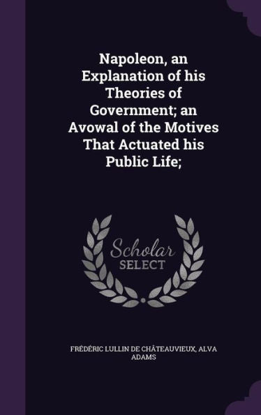 Napoleon, An Explanation Of His Theories Of Government; An Avowal Of The Motives That Actuated His Public Life;