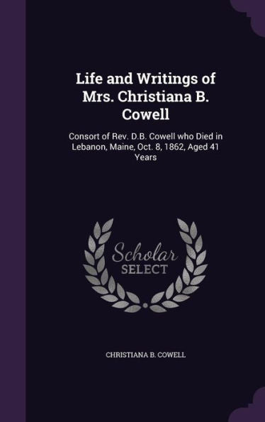 Life And Writings Of Mrs. Christiana B. Cowell: Consort Of Rev. D.B. Cowell Who Died In Lebanon, Maine, Oct. 8, 1862, Aged 41 Years