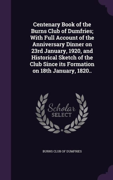 Centenary Book Of The Burns Club Of Dumfries; With Full Account Of The Anniversary Dinner On 23Rd January, 1920, And Historical Sketch Of The Club Since Its Formation On 18Th January, 1820..