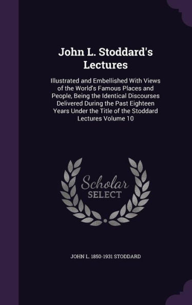 John L. Stoddard's Lectures: Illustrated And Embellished With Views Of The World's Famous Places And People, Being The Identical Discourses Delivered ... The Title Of The Stoddard Lectures Volume 10