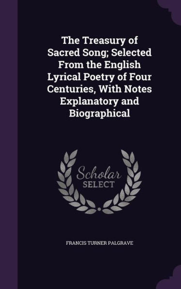 The Treasury Of Sacred Song; Selected From The English Lyrical Poetry Of Four Centuries, With Notes Explanatory And Biographical
