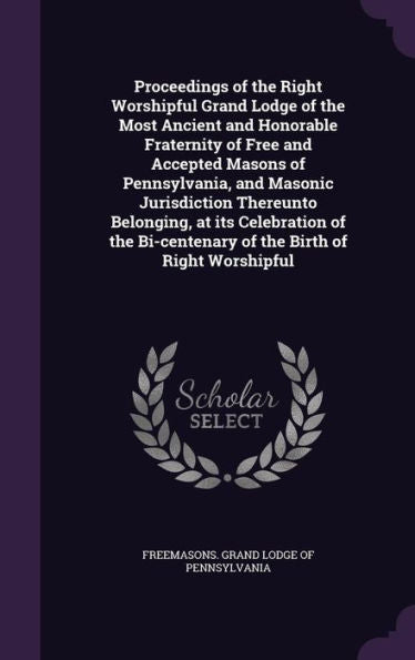 Proceedings Of The Right Worshipful Grand Lodge Of The Most Ancient And Honorable Fraternity Of Free And Accepted Masons Of Pennsylvania, And Masonic ... Bi-Centenary Of The Birth Of Right Worshipful