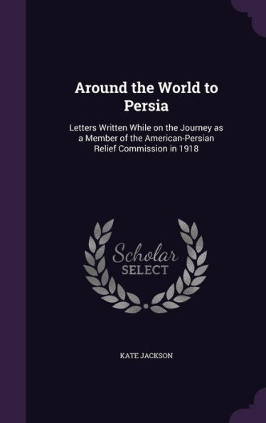 Around The World To Persia: Letters Written While On The Journey As A Member Of The American-Persian Relief Commission In 1918