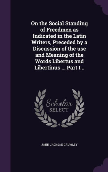 On The Social Standing Of Freedmen As Indicated In The Latin Writers, Preceded By A Discussion Of The Use And Meaning Of The Words Libertus And Libertinus ... Part I ..