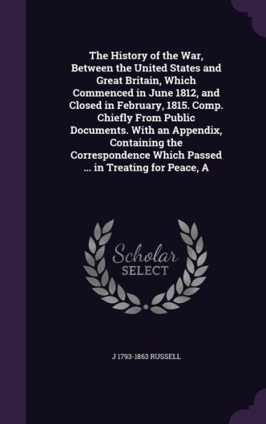 The History Of The War, Between The United States And Great Britain, Which Commenced In June 1812, And Closed In February, 1815. Comp. Chiefly From ... Which Passed ... In Treating For Peace, A