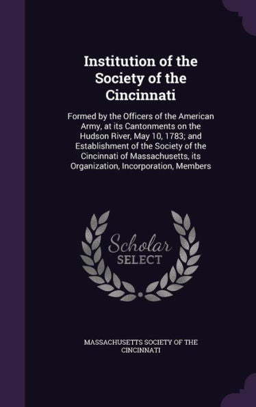 Institution Of The Society Of The Cincinnati: Formed By The Officers Of The American Army, At Its Cantonments On The Hudson River, May 10, 1783; And ... Its Organization, Incorporation, Members