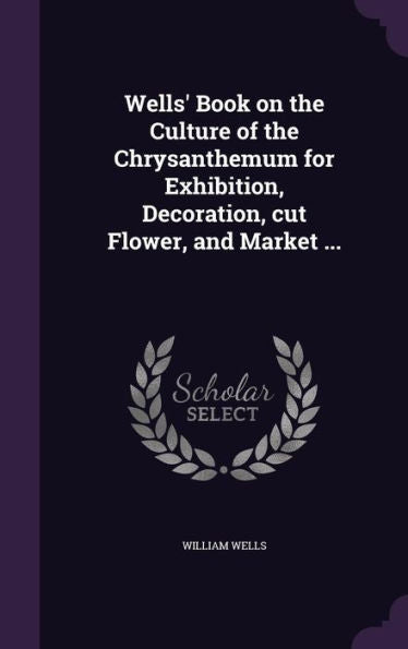 Wells' Book On The Culture Of The Chrysanthemum For Exhibition, Decoration, Cut Flower, And Market ...