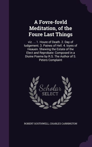 A Fovre-Fovld Meditation, Of The Foure Last Things: Viz. ... 1. Houre Of Death. 2. Day Of Iudgement. 3. Paines Of Hell. 4. Ioyes Of Heauen. Shewing ... By R.S. The Author Of S. Peters Complaint