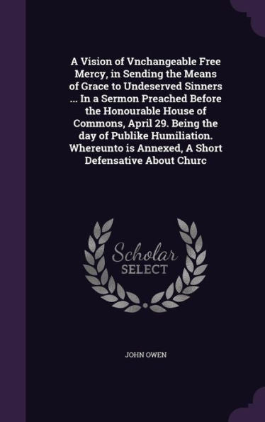 A Vision Of Vnchangeable Free Mercy, In Sending The Means Of Grace To Undeserved Sinners ... In A Sermon Preached Before The Honourable House Of ... Is Annexed, A Short Defensative About Churc