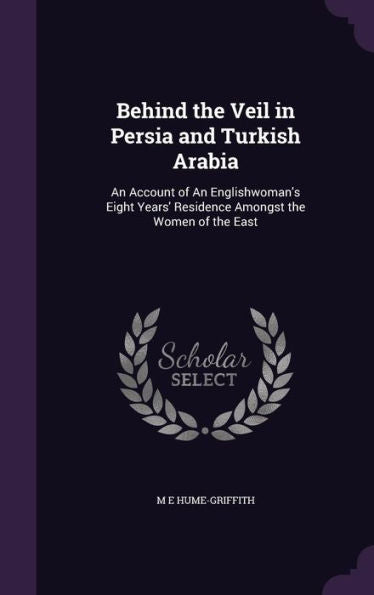 Behind The Veil In Persia And Turkish Arabia: An Account Of An Englishwoman's Eight Years' Residence Amongst The Women Of The East