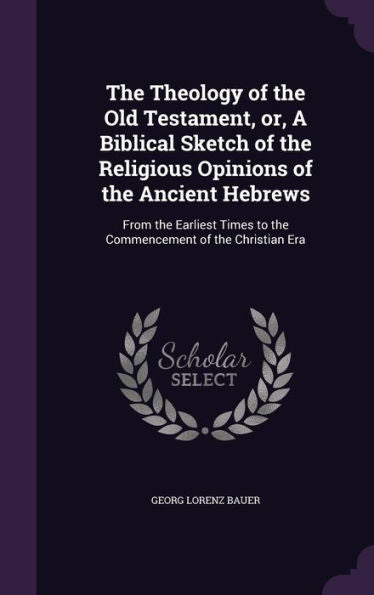 The Theology Of The Old Testament, Or, A Biblical Sketch Of The Religious Opinions Of The Ancient Hebrews: From The Earliest Times To The Commencement Of The Christian Era