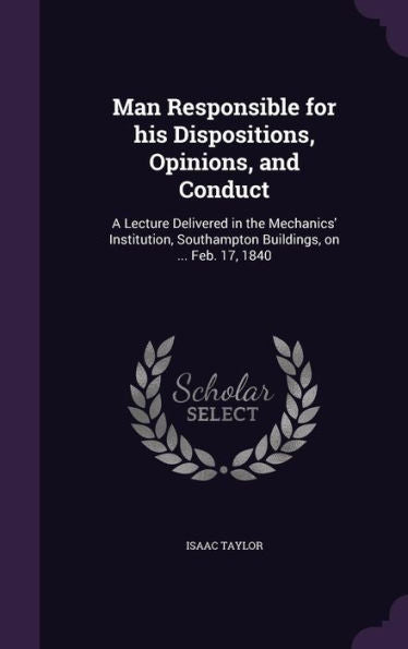 Man Responsible For His Dispositions, Opinions, And Conduct: A Lecture Delivered In The Mechanics' Institution, Southampton Buildings, On ... Feb. 17, 1840