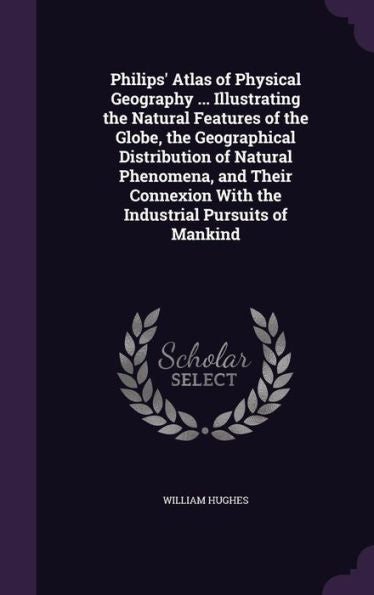 Philips' Atlas Of Physical Geography ... Illustrating The Natural Features Of The Globe, The Geographical Distribution Of Natural Phenomena, And Their Connexion With The Industrial Pursuits Of Mankind