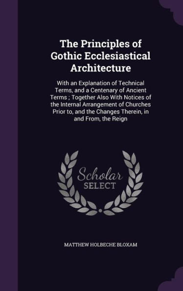 The Principles Of Gothic Ecclesiastical Architecture: With An Explanation Of Technical Terms, And A Centenary Of Ancient Terms; Together Also With ... The Changes Therein, In And From, The Reign