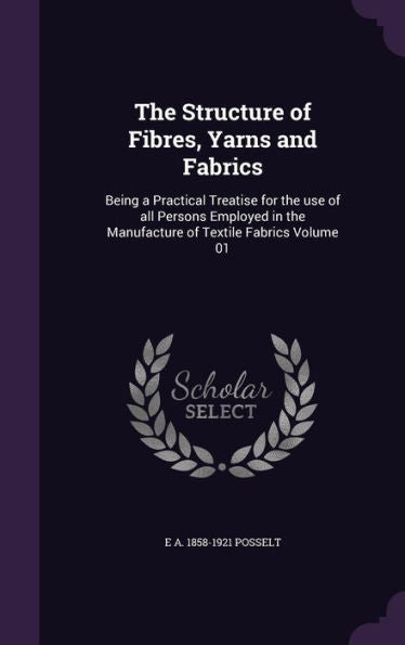 The Structure Of Fibres, Yarns And Fabrics: Being A Practical Treatise For The Use Of All Persons Employed In The Manufacture Of Textile Fabrics Volume 01