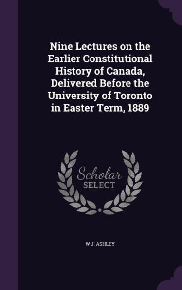 Nine Lectures On The Earlier Constitutional History Of Canada, Delivered Before The University Of Toronto In Easter Term, 1889