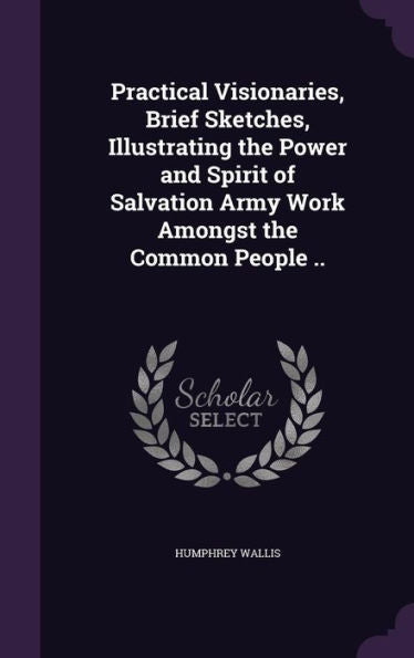 Practical Visionaries, Brief Sketches, Illustrating The Power And Spirit Of Salvation Army Work Amongst The Common People ..