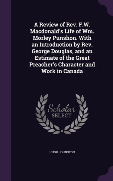 A Review Of Rev. F.W. Macdonald's Life Of Wm. Morley Punshon. With An Introduction By Rev. George Douglas, And An Estimate Of The Great Preacher's Character And Work In Canada