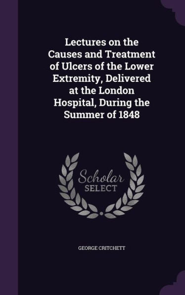 Lectures On The Causes And Treatment Of Ulcers Of The Lower Extremity, Delivered At The London Hospital, During The Summer Of 1848