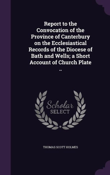 Report To The Convocation Of The Province Of Canterbury On The Ecclesiastical Records Of The Diocese Of Bath And Wells; A Short Account Of Church Plate ..