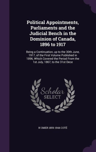 Political Appointments, Parliaments And The Judicial Bench In The Dominion Of Canada, 1896 To 1917: Being A Continuation, Up To The 30Th June, 1917, ... From The 1St July, 1867, To The 31St Dece
