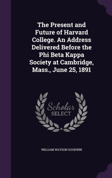 The Present And Future Of Harvard College. An Address Delivered Before The Phi Beta Kappa Society At Cambridge, Mass., June 25, 1891
