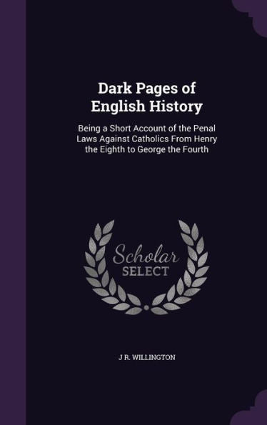 Dark Pages Of English History: Being A Short Account Of The Penal Laws Against Catholics From Henry The Eighth To George The Fourth