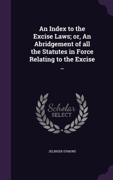 An Index To The Excise Laws; Or, An Abridgement Of All The Statutes In Force Relating To The Excise ..