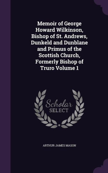 Memoir Of George Howard Wilkinson, Bishop Of St. Andrews, Dunkeld And Dunblane And Primus Of The Scottish Church, Formerly Bishop Of Truro Volume 1