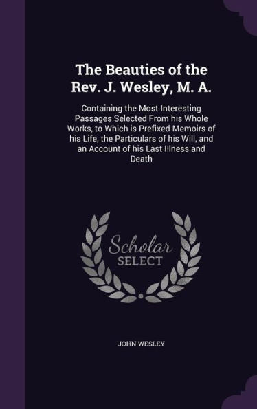 The Beauties Of The Rev. J. Wesley, M. A.: Containing The Most Interesting Passages Selected From His Whole Works, To Which Is Prefixed Memoirs Of His ... And An Account Of His Last Illness And Death