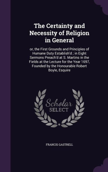 The Certainty And Necessity Of Religion In General: Or, The First Grounds And Principles Of Humane Duty Establish'D; In Eight Sermons Preach'D At S. ... By The Honourable Robert Boyle, Esquire