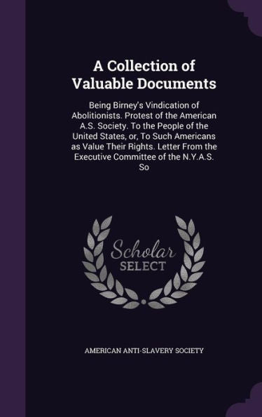 A Collection Of Valuable Documents: Being Birney's Vindication Of Abolitionists. Protest Of The American A.S. Society. To The People Of The United ... The Executive Committee Of The N.Y.A.S. So