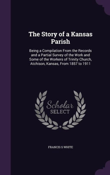 The Story Of A Kansas Parish: Being A Compilation From The Records And A Partial Survey Of The Work And Some Of The Workers Of Trinity Church, Atchison, Kansas, From 1857 To 1911