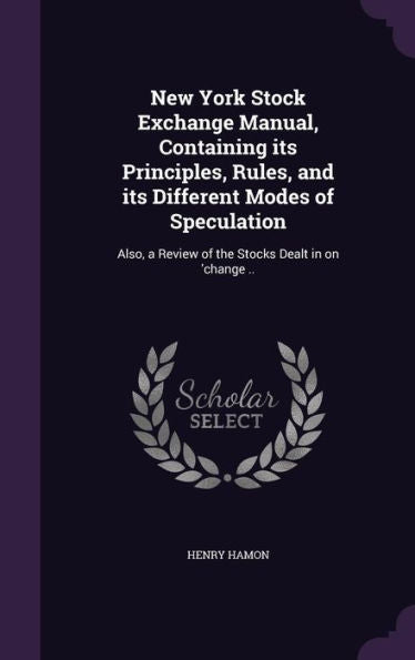 New York Stock Exchange Manual, Containing Its Principles, Rules, And Its Different Modes Of Speculation: Also, A Review Of The Stocks Dealt In On 'Change ..