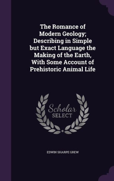The Romance Of Modern Geology; Describing In Simple But Exact Language The Making Of The Earth, With Some Account Of Prehistoric Animal Life