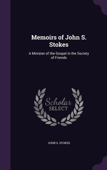 Memoirs Of John S. Stokes: A Minister Of The Gospel In The Society Of Friends