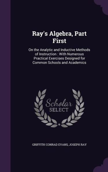Ray's Algebra, Part First: On The Analytic And Inductive Methods Of Instruction: With Numerous Practical Exercises Designed For Common Schools And Academics