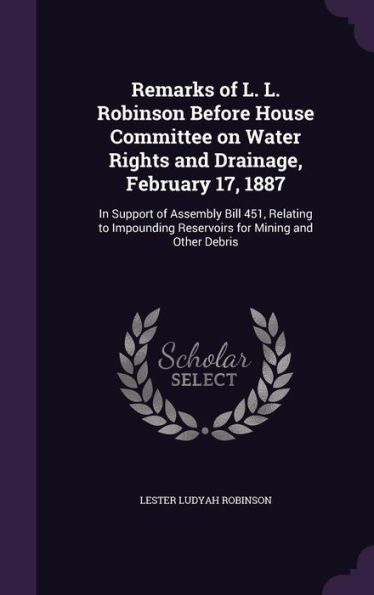 Remarks Of L. L. Robinson Before House Committee On Water Rights And Drainage, February 17, 1887: In Support Of Assembly Bill 451, Relating To Impounding Reservoirs For Mining And Other Debris