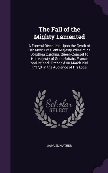 The Fall Of The Mighty Lamented: A Funeral Discourse Upon The Death Of Her Most Excellent Majesty Wilhelmina Dorothea Carolina, Queen-Consort To His ... 23D 1737,8, In The Audience Of His Excel