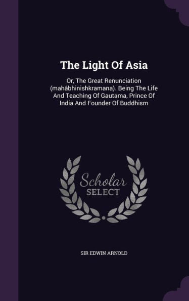 The Light Of Asia: Or, The Great Renunciation (Mah?hinishkramana). Being The Life And Teaching Of Gautama, Prince Of India And Founder Of Buddhism